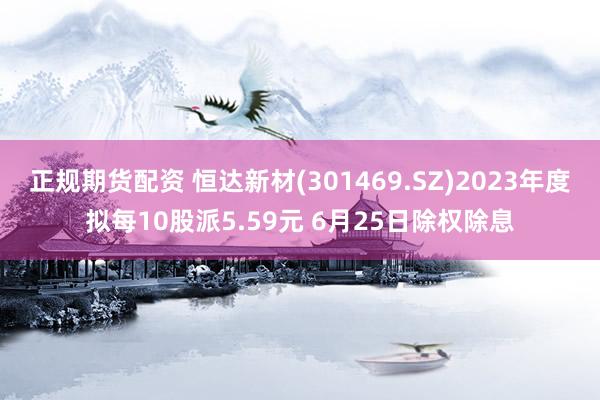 正规期货配资 恒达新材(301469.SZ)2023年度拟每10股派5.59元 6月25日除权除息