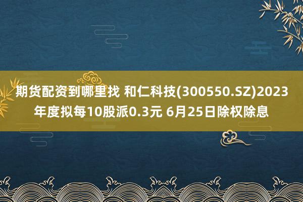 期货配资到哪里找 和仁科技(300550.SZ)2023年度拟每10股派0.3元 6月25日除权除息