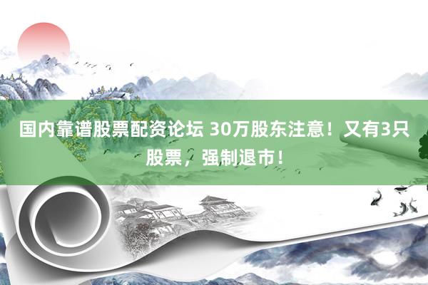 国内靠谱股票配资论坛 30万股东注意！又有3只股票，强制退市！