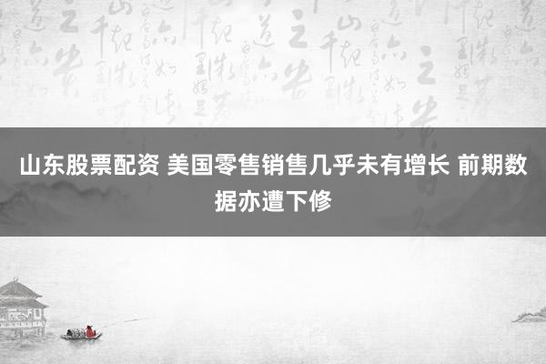 山东股票配资 美国零售销售几乎未有增长 前期数据亦遭下修