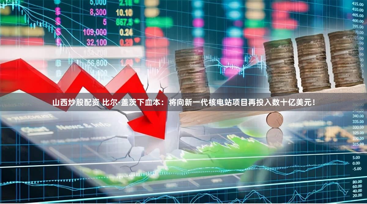 山西炒股配资 比尔·盖茨下血本：将向新一代核电站项目再投入数十亿美元！