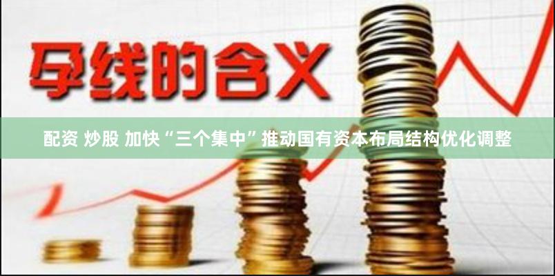 配资 炒股 加快“三个集中”推动国有资本布局结构优化调整