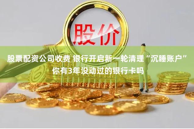 股票配资公司收费 银行开启新一轮清理“沉睡账户” 你有3年没动过的银行卡吗