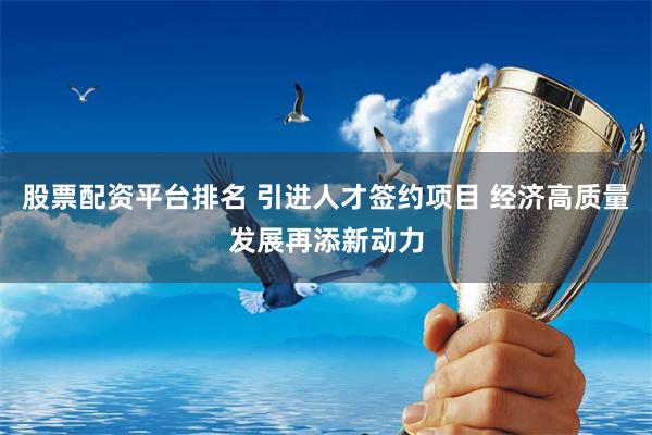 股票配资平台排名 引进人才签约项目 经济高质量发展再添新动力