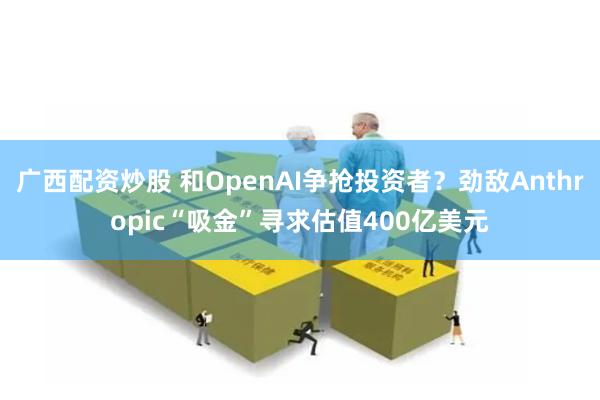 广西配资炒股 和OpenAI争抢投资者？劲敌Anthropic“吸金”寻求估值400亿美元