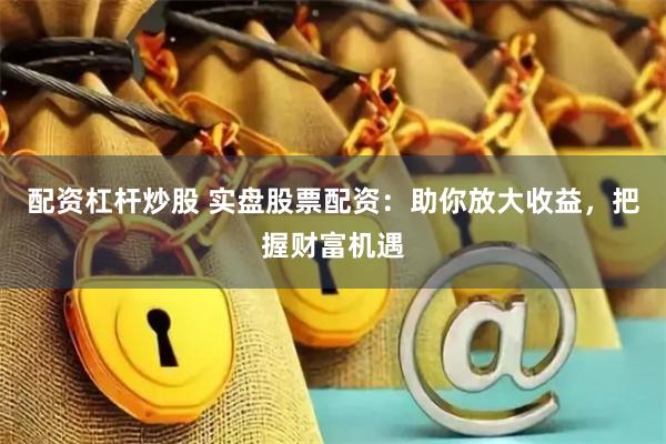 配资杠杆炒股 实盘股票配资：助你放大收益，把握财富机遇